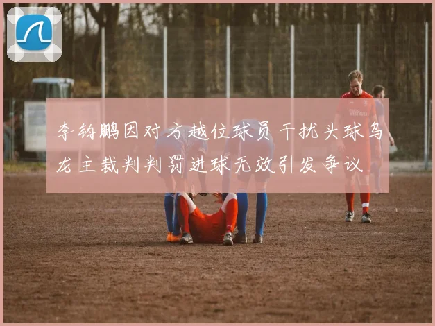 李钧鹏因对方越位球员干扰头球乌龙主裁判判罚进球无效引发争议