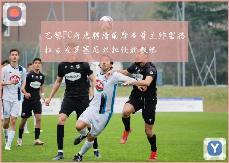 巴黎FC考虑聘请前摩洛哥主帅雷格拉吉或罗塞尼尔担任新教练
