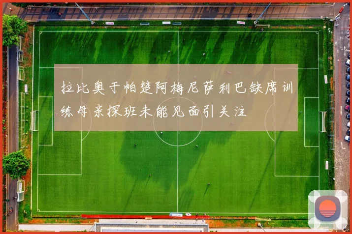 拉比奥于帕楚阿梅尼萨利巴缺席训练母亲探班未能见面引关注