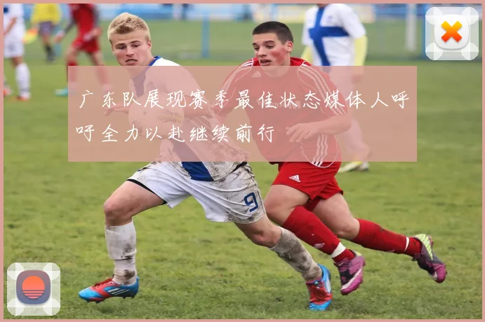 广东队展现赛季最佳状态媒体人呼吁全力以赴继续前行