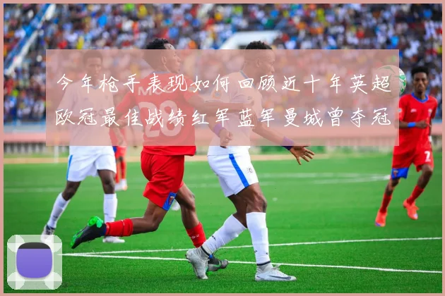 今年枪手表现如何回顾近十年英超欧冠最佳战绩红军蓝军曼城曾夺冠