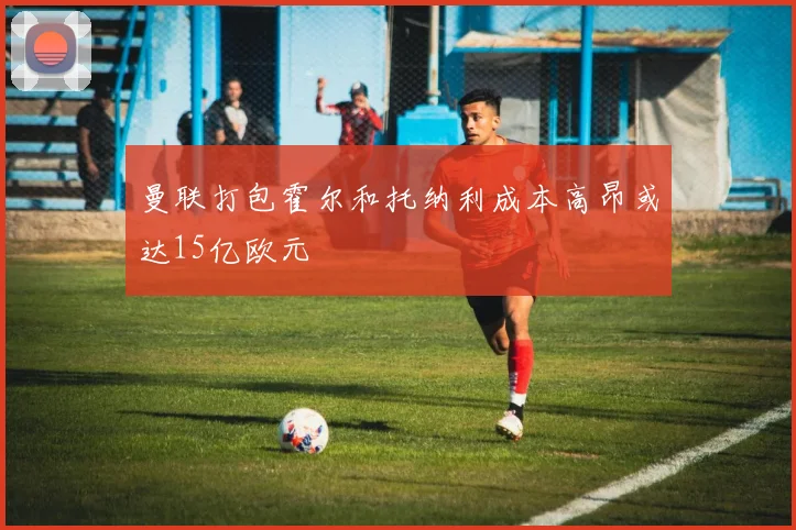 曼联打包霍尔和托纳利成本高昂或达15亿欧元