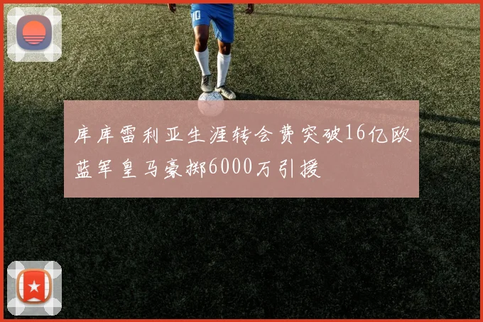 库库雷利亚生涯转会费突破16亿欧蓝军皇马豪掷6000万引援