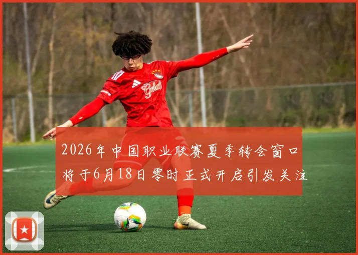 2026年中国职业联赛夏季转会窗口将于6月18日零时正式开启引发关注