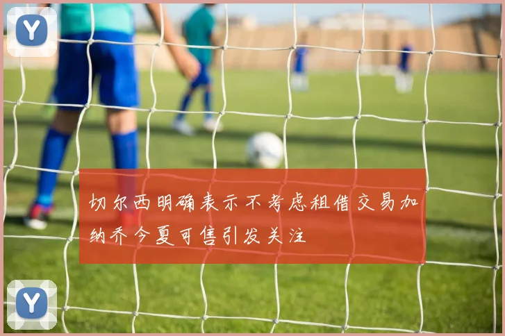 切尔西明确表示不考虑租借交易加纳乔今夏可售引发关注