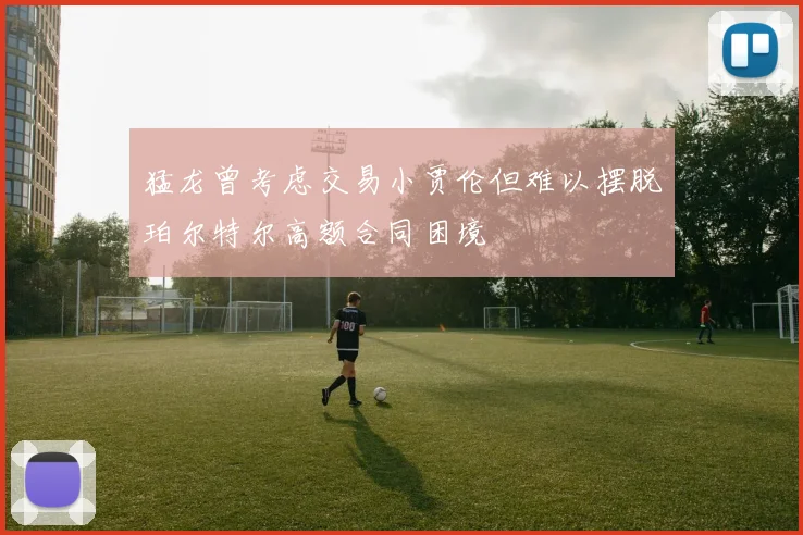 猛龙曾考虑交易小贾伦但难以摆脱珀尔特尔高额合同困境