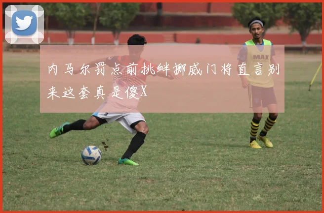 内马尔罚点前挑衅挪威门将直言别来这套真是傻X