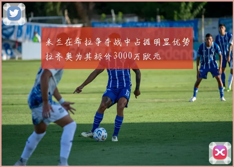 米兰在希拉争夺战中占据明显优势拉齐奥为其标价3000万欧元