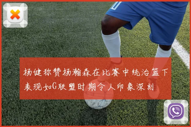 杨健称赞杨瀚森在比赛中统治篮下表现如G联盟时期令人印象深刻