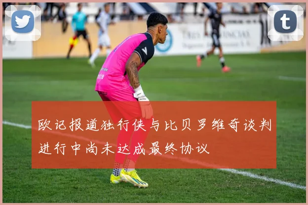 欧记报道独行侠与比贝罗维奇谈判进行中尚未达成最终协议