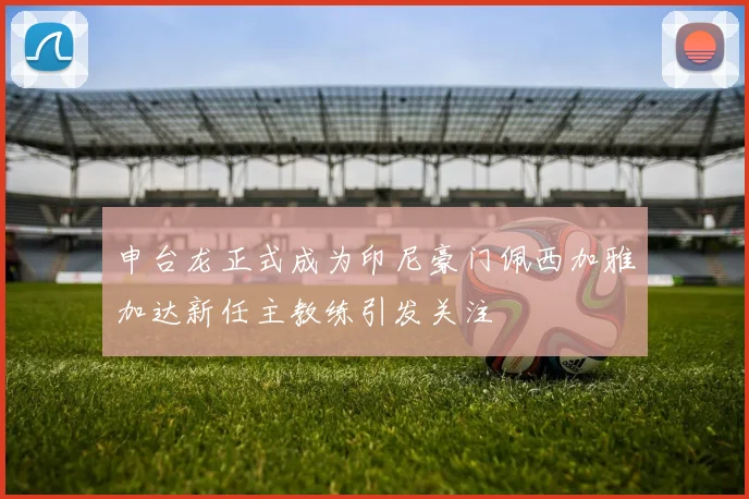申台龙正式成为印尼豪门佩西加雅加达新任主教练引发关注
